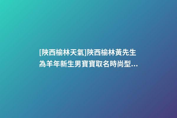 [陜西榆林天氣]陜西榆林黃先生為羊年新生男寶寶取名時尚型套餐-第1張-公司起名-玄機派
